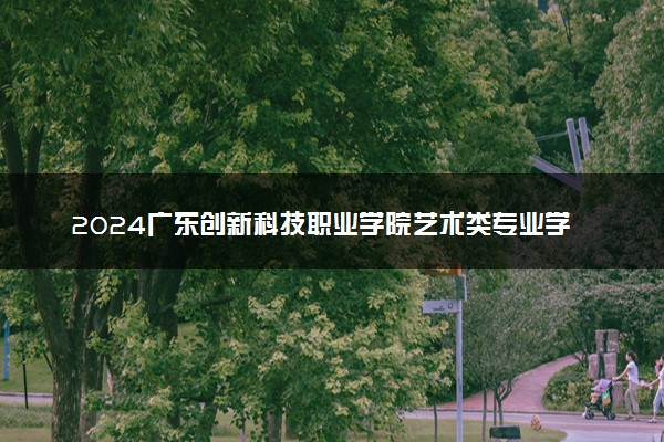 2024广东创新科技职业学院艺术类专业学费多少钱一年 各专业收费标准