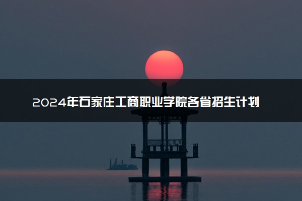 2024年石家庄工商职业学院各省招生计划及招生人数