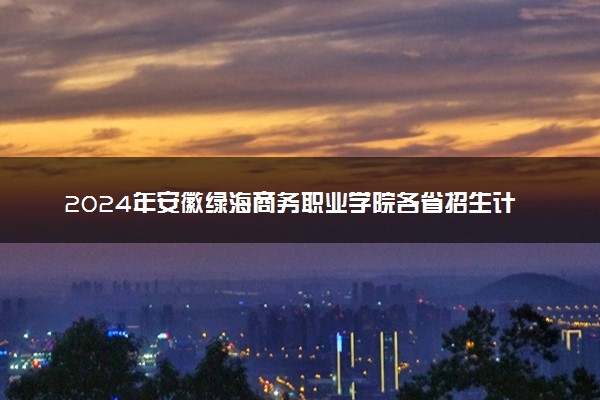 2024年安徽绿海商务职业学院各省招生计划及招生人数