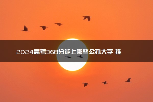 2024高考368分能上哪些公办大学 推荐报考什么院校