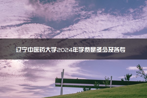 辽宁中医药大学2024年学费是多少及各专业收费标准