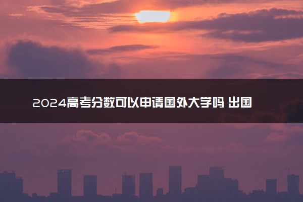 2024高考分数可以申请国外大学吗 出国留学的方式