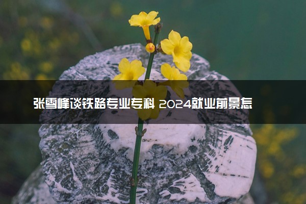 张雪峰谈铁路专业专科 2024就业前景怎么样