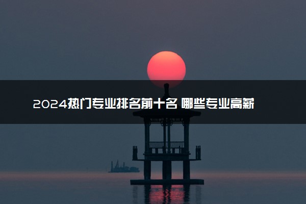 2024热门专业排名前十名 哪些专业高薪且人手紧缺