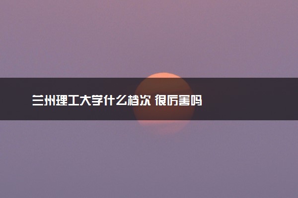 兰州理工大学什么档次 很厉害吗