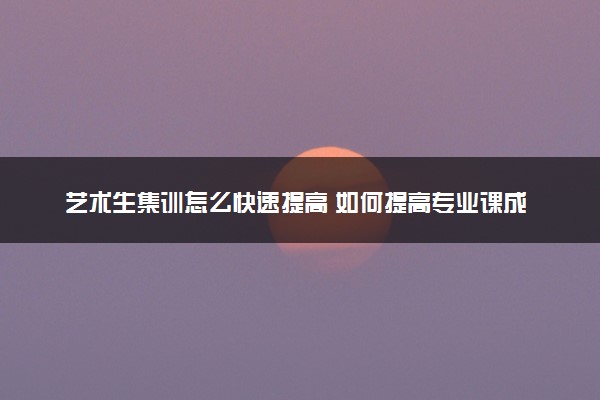 艺术生集训怎么快速提高 如何提高专业课成绩