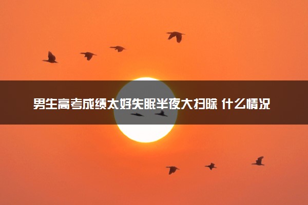 男生高考成绩太好失眠半夜大扫除 什么情况