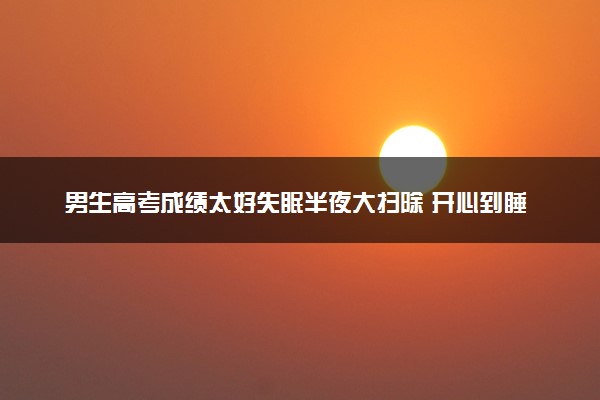 男生高考成绩太好失眠半夜大扫除 开心到睡不着！