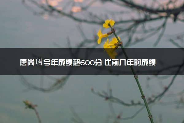 唐尚珺今年成绩超600分 比前几年的成绩都更理想