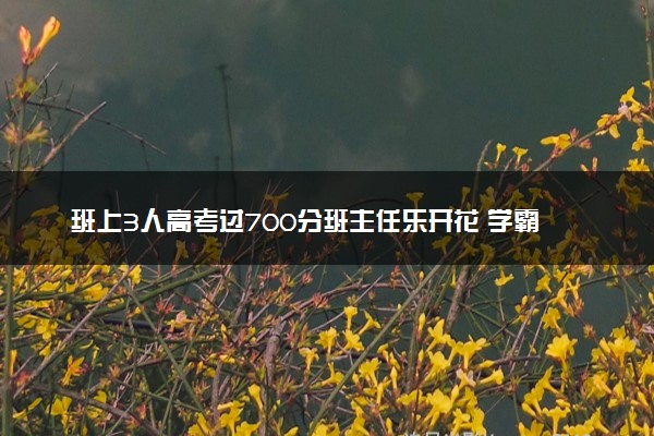 班上3人高考过700分班主任乐开花 学霸扎堆出现！