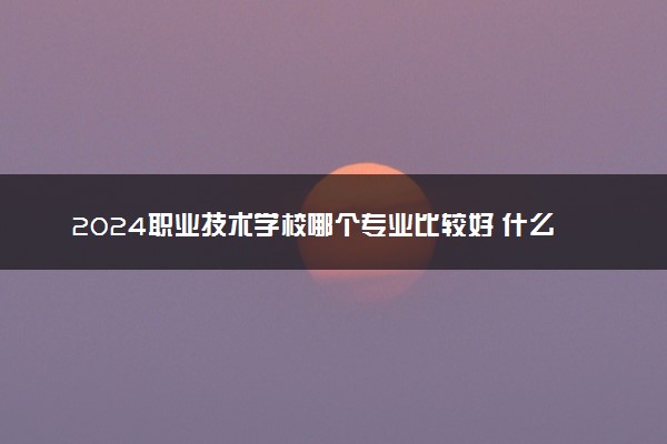 2024职业技术学校哪个专业比较好 什么专业吃香