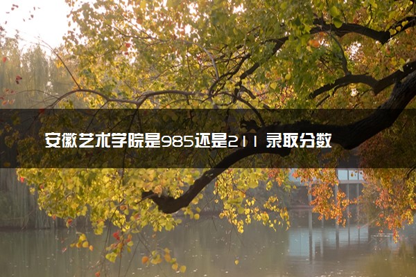 安徽艺术学院是985还是211 录取分数线是多少