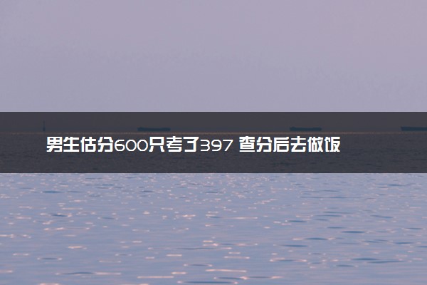 男生估分600只考了397 查分后去做饭试图唤醒母爱