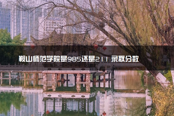 鞍山师范学院是985还是211 录取分数线是多少