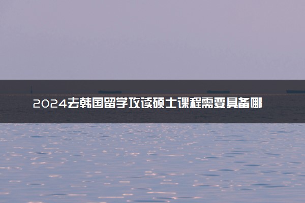 2024去韩国留学攻读硕士课程需要具备哪些条件