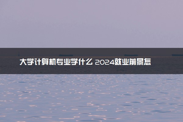 大学计算机专业学什么 2024就业前景怎么样