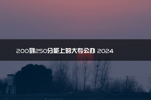 200到250分能上的大专公办 2024哪些专科院校适合报