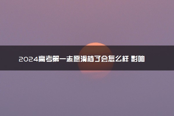 2024高考第一志愿滑档了会怎么样 影响后续志愿填报录取吗