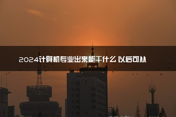 2024计算机专业出来能干什么 以后可从事哪些工作