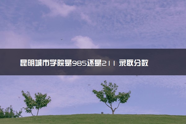 昆明城市学院是985还是211 录取分数线是多少