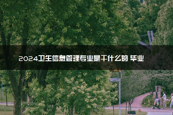 2024卫生信息管理专业是干什么的 毕业后能做哪些工作