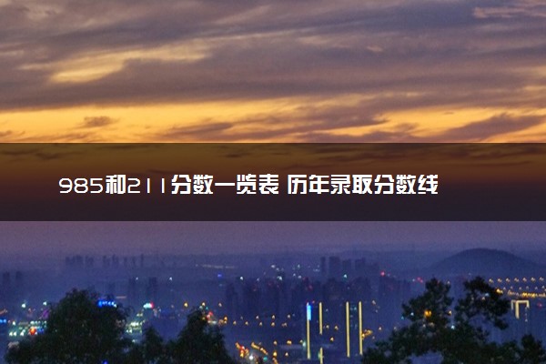 985和211分数一览表 历年录取分数线位次参考2024