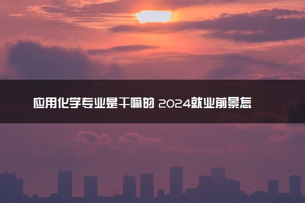 应用化学专业是干嘛的 2024就业前景怎么样