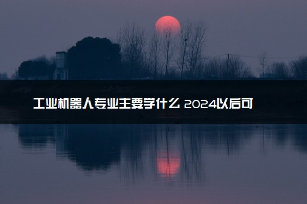 工业机器人专业主要学什么 2024以后可从事哪些工作