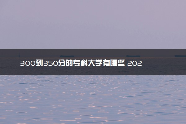 300到350分的专科大学有哪些 2024能考哪些院校