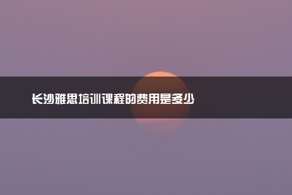 长沙雅思培训课程的费用是多少