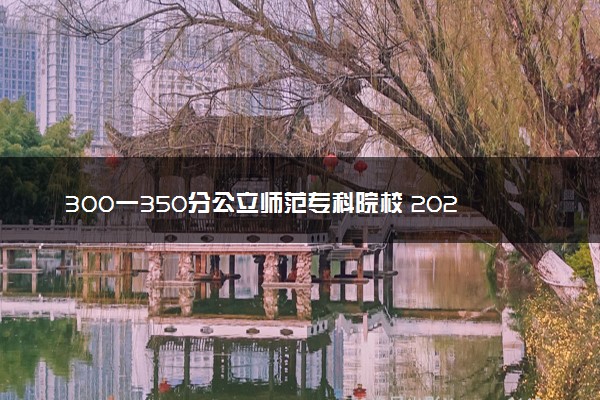 300一350分公立师范专科院校 2024哪些院校值得报