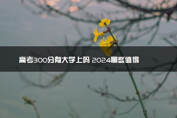 高考300分有大学上吗 2024哪些值得报考