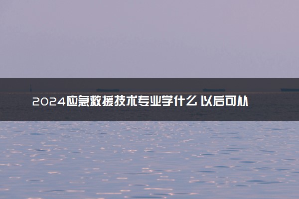 2024应急救援技术专业学什么 以后可从事哪些工作