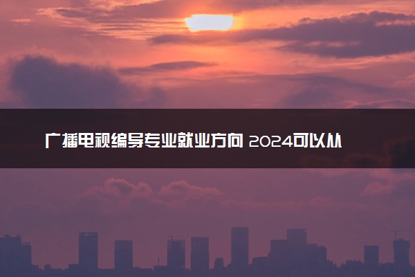 广播电视编导专业就业方向 2024可以从事哪些工作