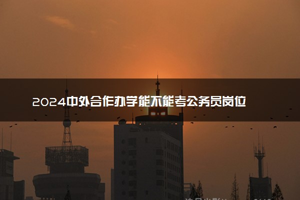 2024中外合作办学能不能考公务员岗位 受影响吗