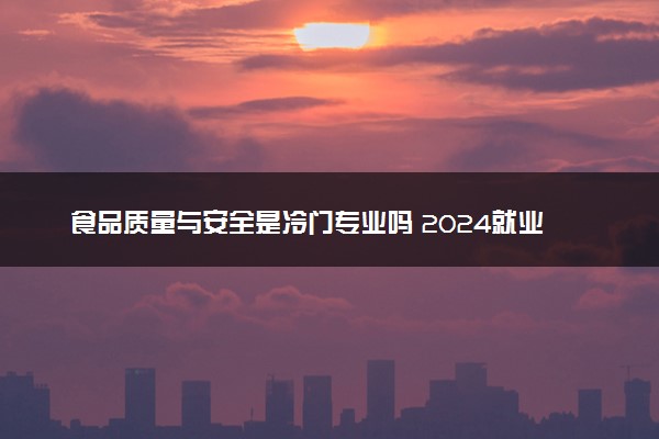 食品质量与安全是冷门专业吗 2024就业前景怎么样