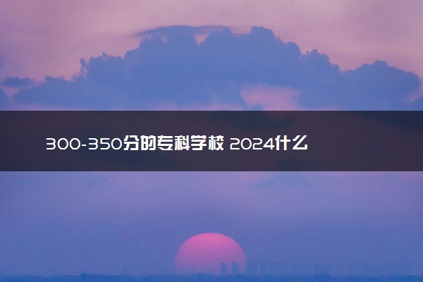 300-350分的专科学校 2024什么学校值得报