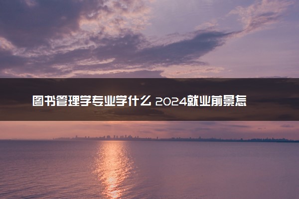 图书管理学专业学什么 2024就业前景怎么样