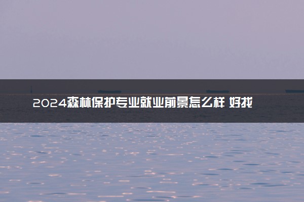 2024森林保护专业就业前景怎么样 好找工作吗