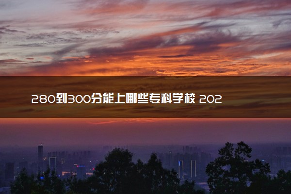 280到300分能上哪些专科学校 2024什么专科院校值得选择