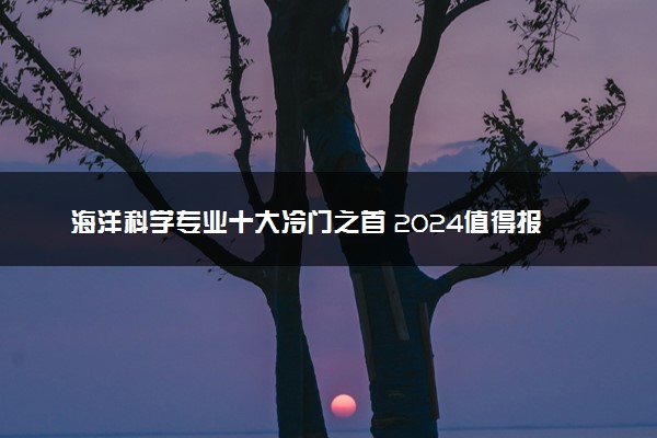 海洋科学专业十大冷门之首 2024值得报考吗