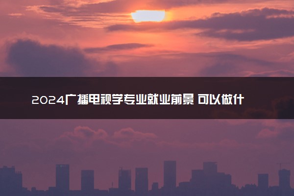 2024广播电视学专业就业前景 可以做什么工作