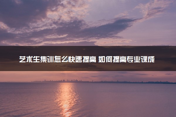 艺术生集训怎么快速提高 如何提高专业课成绩