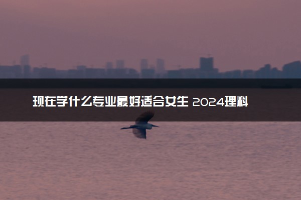 现在学什么专业最好适合女生 2024理科生选什么