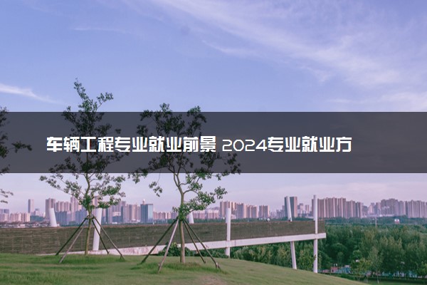 车辆工程专业就业前景 2024专业就业方向有什么