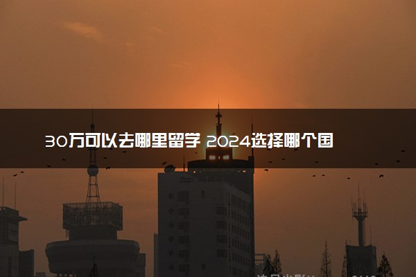 30万可以去哪里留学 2024选择哪个国家好