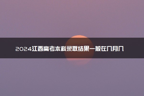 2024江西高考本科录取结果一般在几月几号出 什么时间录取