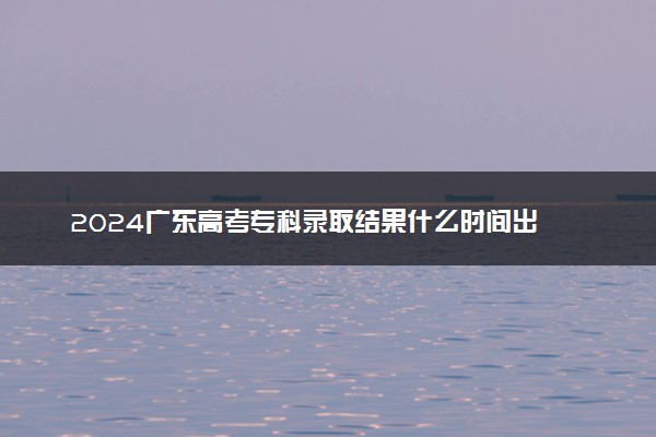 2024广东高考专科录取结果什么时间出 几天知道录取结果