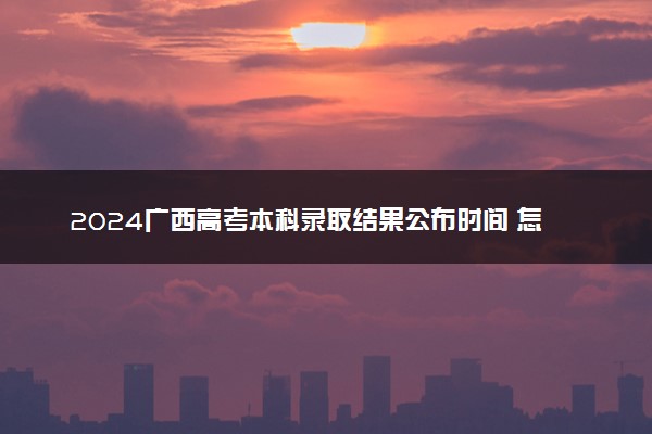 2024广西高考本科录取结果公布时间 怎么知道被录取