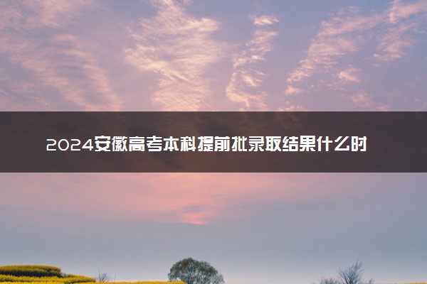 2024安徽高考本科提前批录取结果什么时间出 几天知道录取结果